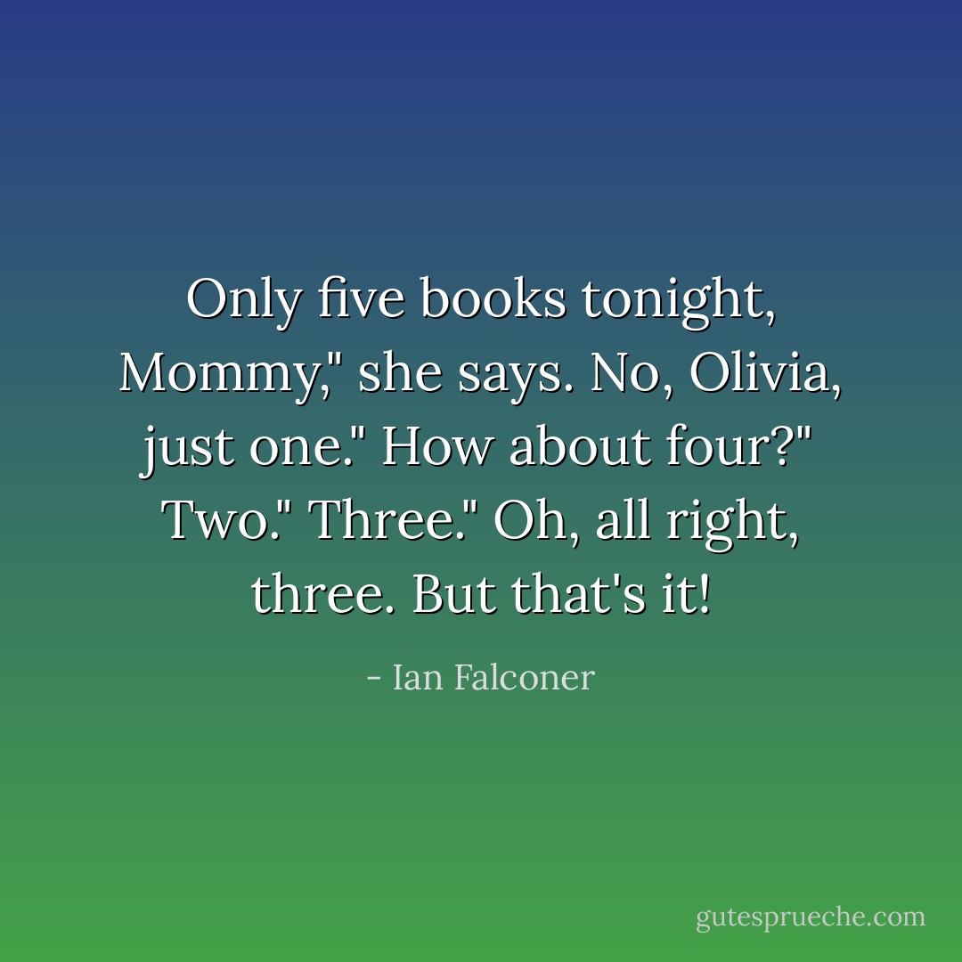 Only five books tonight, Mommy," she says.<br />No, Olivia, just one."<br />How about four?"<br />Two."<br />Three."<br />Oh, all right, three. But that's it! - Ian Falconer
