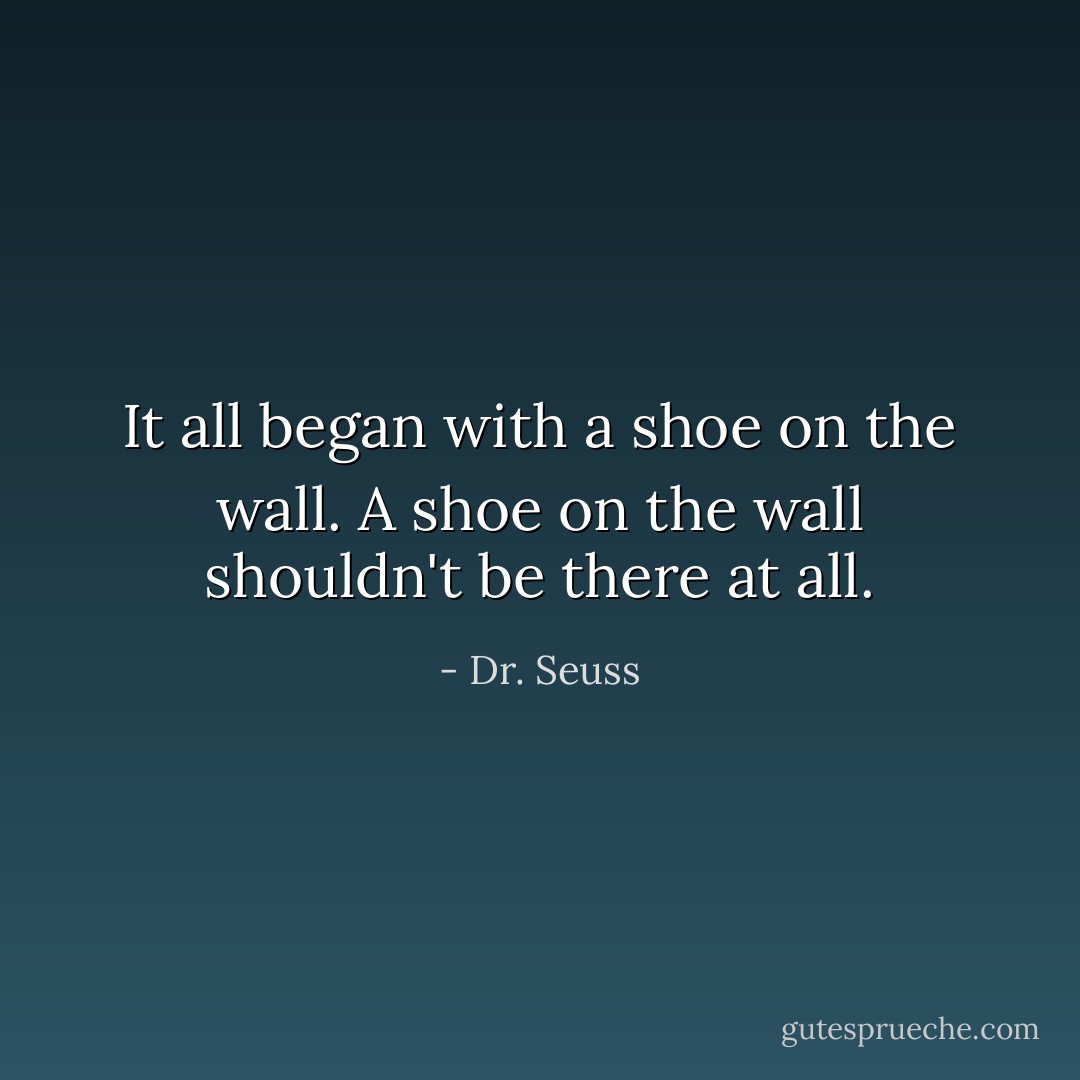 It all began with a shoe on the wall. A shoe on the wall shouldn't be there at all. - Dr. Seuss