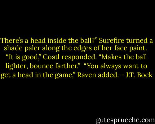 There’s a head inside the ball?” Surefire turned a shade paler along the edges of her face paint.<br /><br />“It is good,” Coatl responded. “Makes the ball lighter, bounce farther.”<br /><br />“You always want to get a head in the game,” Raven added. - J.T. Bock