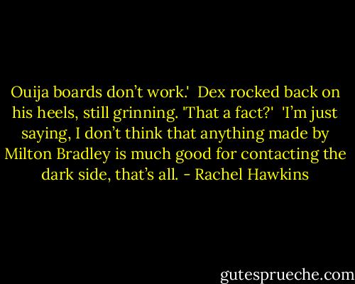 Ouija boards don’t work.'<br /><br />Dex rocked back on his heels, still grinning. 'That a fact?'<br /><br />'I’m just saying, I don’t think that anything made by Milton Bradley is much good for contacting the dark side, that’s all. - Rachel Hawkins