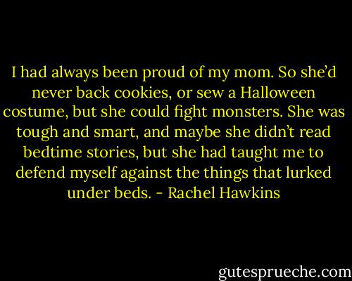 I had always been proud of my mom. So she’d never back cookies, or sew a Halloween costume, but she could fight monsters. She was tough and smart, and maybe she didn’t read bedtime stories, but she had taught me to defend myself against the things that lurked under beds. - Rachel Hawkins