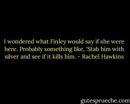 I wondered what Finley would say if she were here. Probably something like, 'Stab him with silver and see if it kills him. - Rachel Hawkins