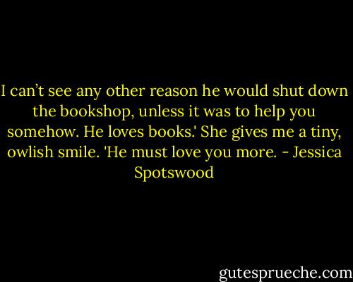 I can’t see any other reason he would shut down the bookshop, unless it was to help you somehow. He loves books.' She gives me a tiny, owlish smile. 'He must love you more. - Jessica Spotswood