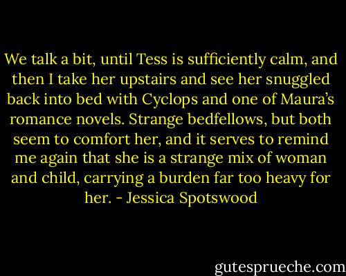 We talk a bit, until Tess is sufficiently calm, and then I take her upstairs and see her snuggled back into bed with Cyclops and one of Maura’s romance novels. Strange bedfellows, but both seem to comfort her, and it serves to remind me again that she is a strange mix of woman and child, carrying a burden far too heavy for her. - Jessica Spotswood