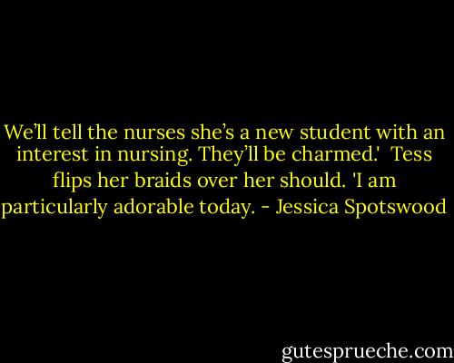 We’ll tell the nurses she’s a new student with an interest in nursing. They’ll be charmed.'<br /><br />Tess flips her braids over her should. 'I am particularly adorable today. - Jessica Spotswood