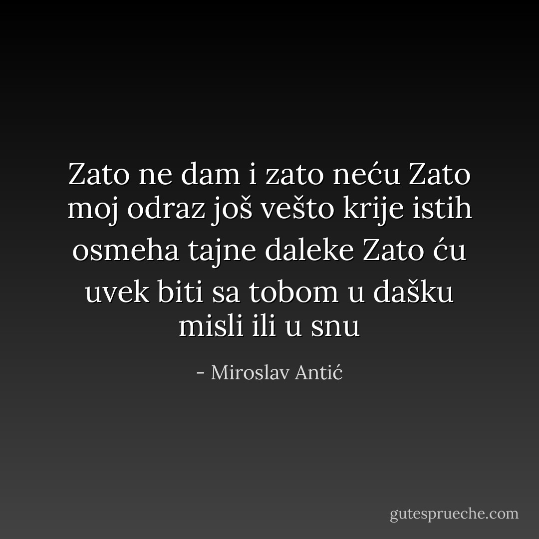 Zato ne dam i zato neću<br />Zato moj odraz još vešto krije<br />istih osmeha tajne daleke<br />Zato ću uvek biti sa tobom<br />u dašku misli ili u snu - Miroslav Antić