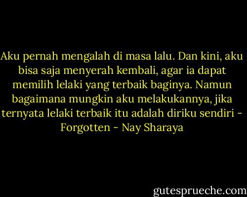 Aku pernah mengalah di masa lalu. Dan kini, aku bisa saja menyerah kembali, agar ia dapat memilih lelaki yang terbaik baginya. Namun bagaimana mungkin aku melakukannya, jika ternyata lelaki terbaik itu adalah diriku sendiri - Forgotten - Nay Sharaya