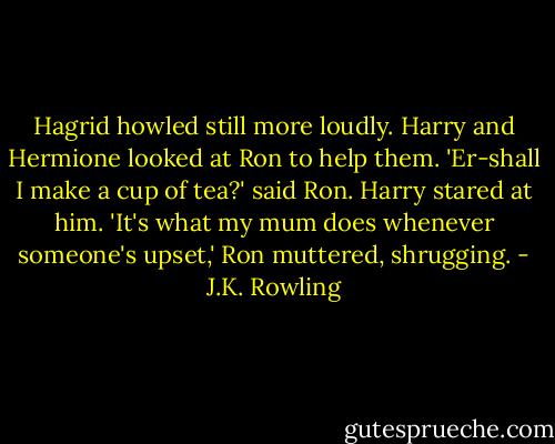 Hagrid howled still more loudly. Harry and Hermione looked at Ron to help them.<br />'Er-shall I make a cup of tea?' said Ron.<br />Harry stared at him.<br />'It's what my mum does whenever someone's upset,' Ron muttered, shrugging. - J.K. Rowling