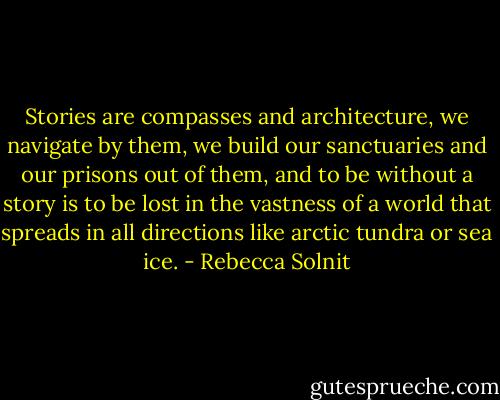 Stories are compasses and architecture, we navigate by them, we build our sanctuaries and our prisons out of them, and to be without a story is to be lost in the vastness of a world that spreads in all directions like arctic tundra or sea ice. - Rebecca Solnit
