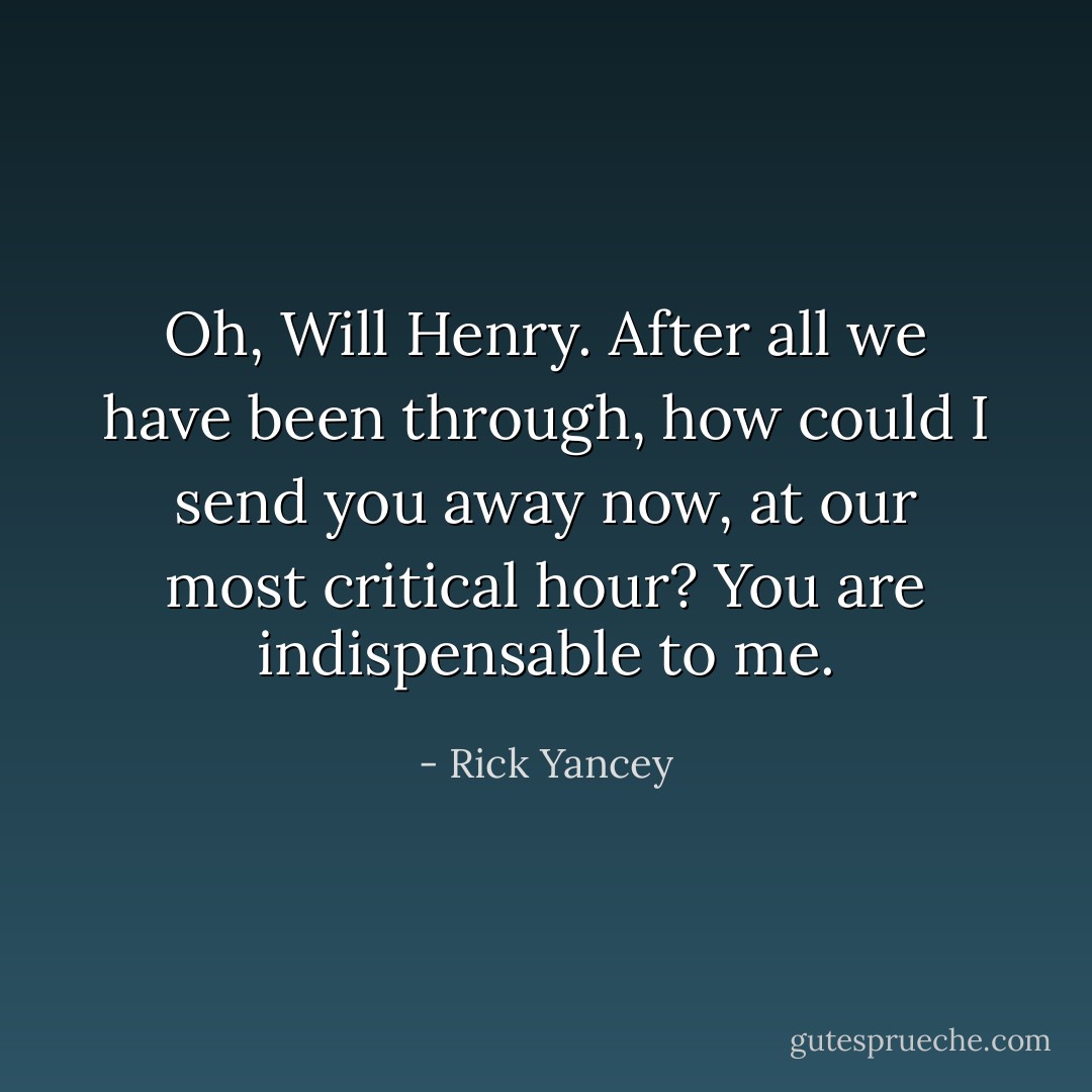 Oh, Will Henry. After all we have been through, how could I send you away now, at our most critical hour? You are indispensable to me. - Rick Yancey