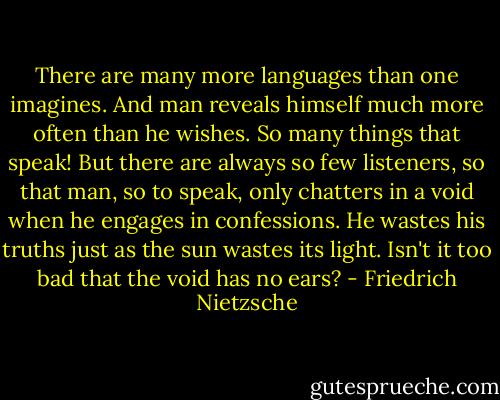 There are many more languages than one imagines. And man reveals himself much more often than he wishes. So many things that speak! But there are always so few listeners, so that man, so to speak, only chatters in a void when he engages in confessions. He wastes his truths just as the sun wastes its light. Isn't it too bad that the void has no ears? - Friedrich Nietzsche