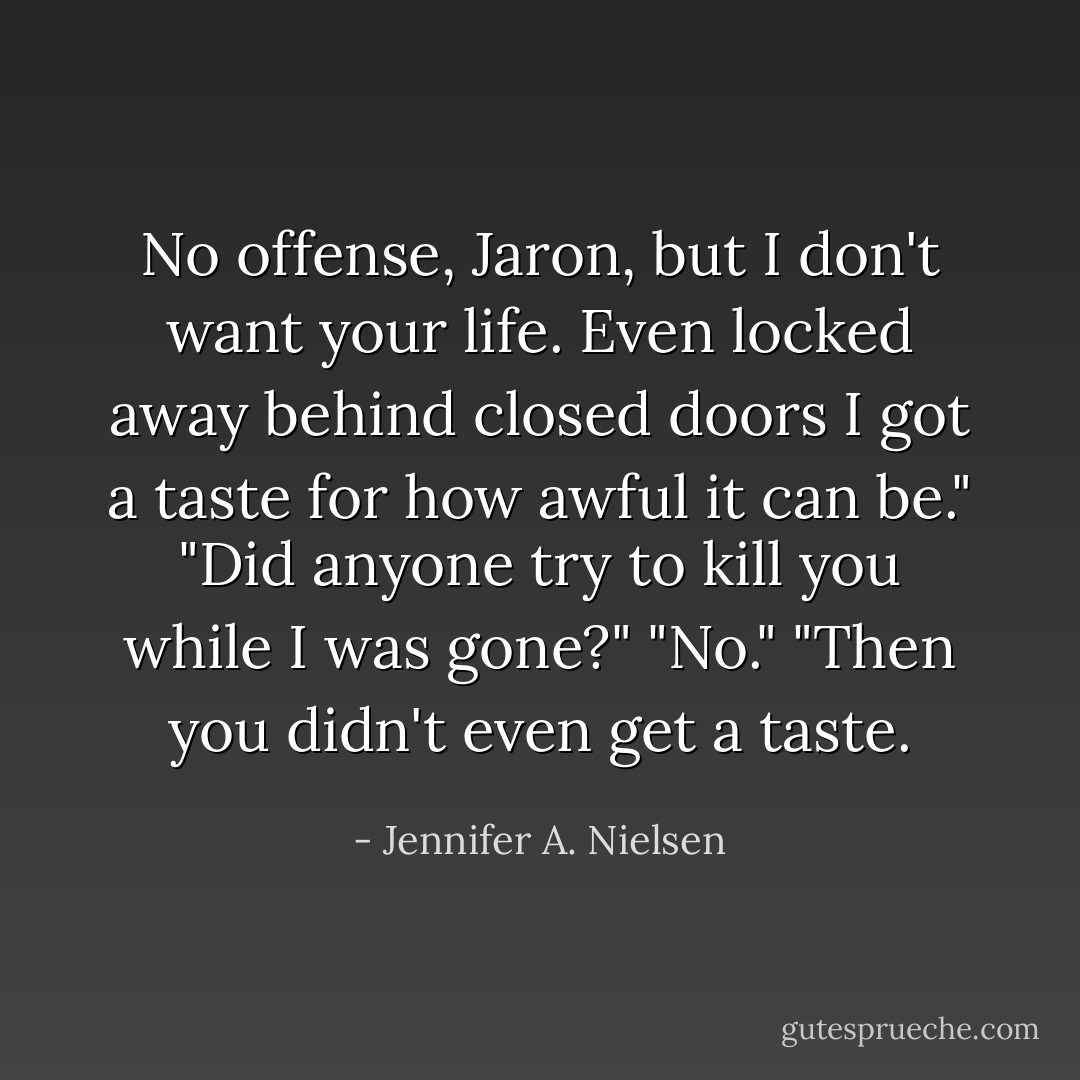 No offense, Jaron, but I don't want your life. Even locked away behind closed doors I got a taste for how awful it can be."<br />"Did anyone try to kill you while I was gone?"<br />"No."<br />"Then you didn't even get a taste. - Jennifer A. Nielsen