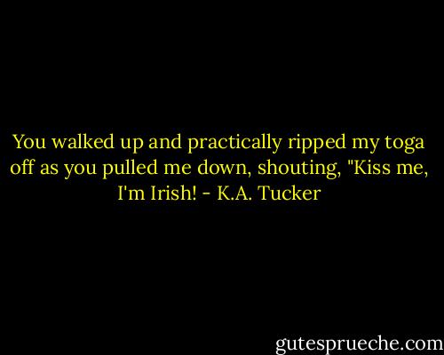 You walked up and practically ripped my toga off as you pulled me down, shouting, "Kiss me, I'm Irish! - K.A. Tucker