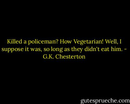 Killed a policeman? How Vegetarian! Well, I suppose it was, so long as they didn't eat him. - G.K. Chesterton