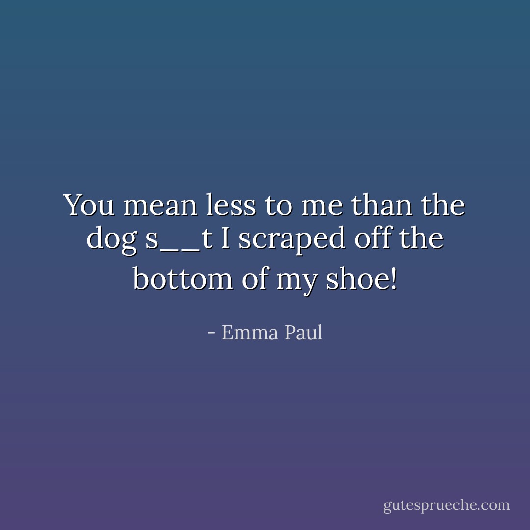 You mean less to me than the dog s__t I scraped off the bottom of my shoe! - Emma Paul