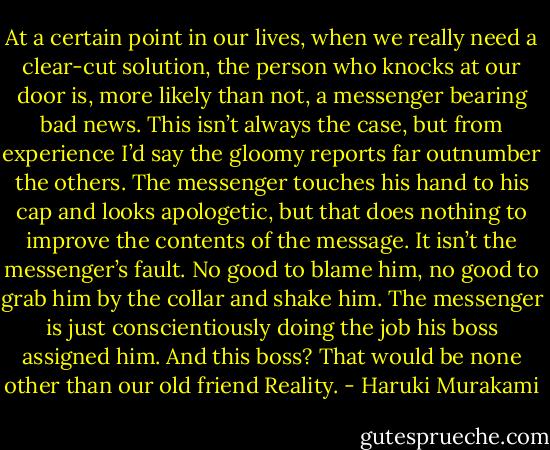 At a certain point in our lives, when we really need a clear-cut solution, the person who knocks at our door is, more likely than not, a messenger bearing bad news. This isn’t always the case, but from experience I’d say the gloomy reports far outnumber the others. The messenger touches his hand to his cap and looks apologetic, but that does nothing to improve the contents of the message. It isn’t the messenger’s fault. No good to blame him, no good to grab him by the collar and shake him. The messenger is just conscientiously doing the job his boss assigned him. And this boss? That would be none other than our old friend Reality. - Haruki Murakami