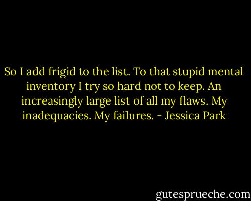 So I add frigid to the list. To that stupid mental inventory I try so hard not to keep. An increasingly large list of all my flaws. My inadequacies. My failures. - Jessica Park