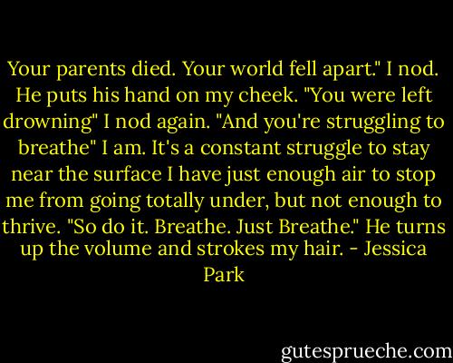 Your parents died. Your world fell apart."<br />I nod.<br />He puts his hand on my cheek. "You were left drowning"<br />I nod again.<br />"And you're struggling to breathe"<br />I am. It's a constant struggle to stay near the surface I have just enough air to stop me from going totally under, but not enough to thrive.<br />"So do it. Breathe. Just Breathe." He turns up the volume and strokes my hair. - Jessica Park