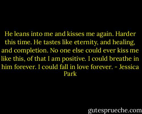 He leans into me and kisses me again. Harder this time. He tastes like eternity, and healing, and completion.<br />No one else could ever kiss me like this, of that I am positive.<br />I could breathe in him forever.<br />I could fall in love forever. - Jessica Park