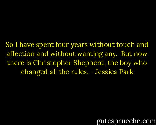 So I have spent four years without touch and affection and without wanting any. <br />But now there is Christopher Shepherd, the boy who changed all the rules. - Jessica Park