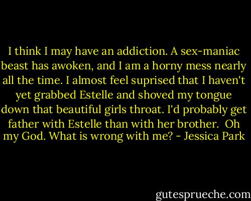 I think I may have an addiction. A sex-maniac beast has awoken, and I am a horny mess nearly all the time. I almost feel suprised that I haven't yet grabbed Estelle and shoved my tongue down that beautiful girls throat. I'd probably get father with Estelle than with her brother. <br />Oh my God. What is wrong with me? - Jessica Park