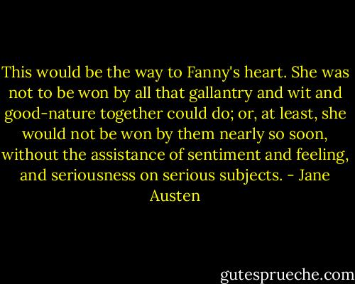 This would be the way to Fanny's heart. She was not to be won by all that gallantry and wit and good-nature together could do; or, at least, she would not be won by them nearly so soon, without the assistance of sentiment and feeling, and seriousness on serious subjects. - Jane Austen