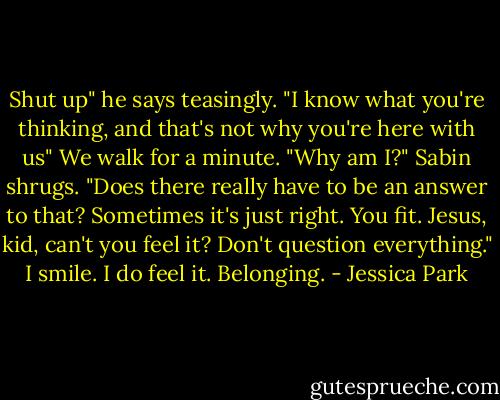 Shut up" he says teasingly. "I know what you're thinking, and that's not why you're here with us"<br />We walk for a minute. "Why am I?"<br />Sabin shrugs. "Does there really have to be an answer to that? Sometimes it's just right. You fit. Jesus, kid, can't you feel it? Don't question everything."<br />I smile. I do feel it. Belonging. - Jessica Park