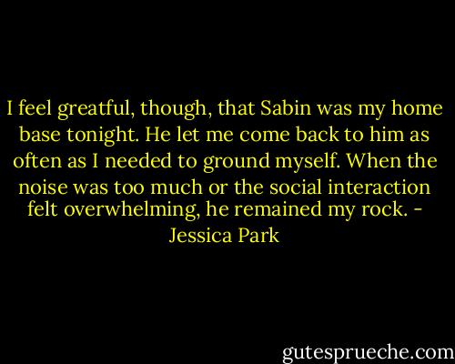 I feel greatful, though, that Sabin was my home base tonight. He let me come back to him as often as I needed to ground myself. When the noise was too much or the social interaction felt overwhelming, he remained my rock. - Jessica Park