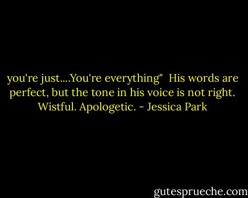 you're just....You're everything" <br />His words are perfect, but the tone in his voice is not right. Wistful. Apologetic. - Jessica Park