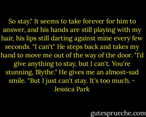 So stay."<br />It seems to take forever for him to answer, and his hands are still playing with my hair, his lips still darting against mine every few seconds. "I can't" He steps back and takes my hand to move me out of the way of the door. "I'd give anything to stay, but I can't. You're stunning, Blythe." He gives me an almost-sad smile. "But I just can't stay. It's too much. - Jessica Park
