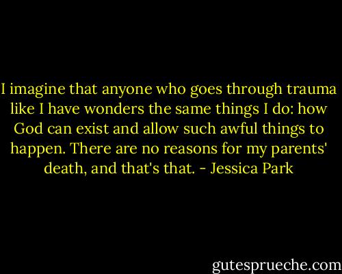 I imagine that anyone who goes through trauma like I have wonders the same things I do: how God can exist and allow such awful things to happen. There are no reasons for my parents' death, and that's that. - Jessica Park