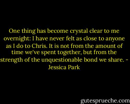One thing has become crystal clear to me overnight: I have never felt as close to anyone as I do to Chris. It is not from the amount of time we've spent together, but from the strength of the unquestionable bond we share. - Jessica Park