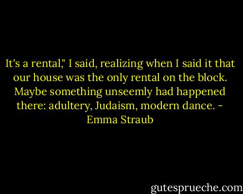 It's a rental," I said, realizing when I said it that our house was the only rental on the block. Maybe something unseemly had happened there: adultery, Judaism, modern dance. - Emma Straub