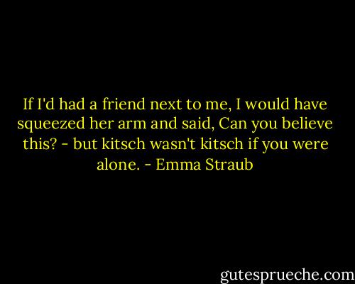 If I'd had a friend next to me, I would have squeezed her arm and said, Can you believe this? - but kitsch wasn't kitsch if you were alone. - Emma Straub