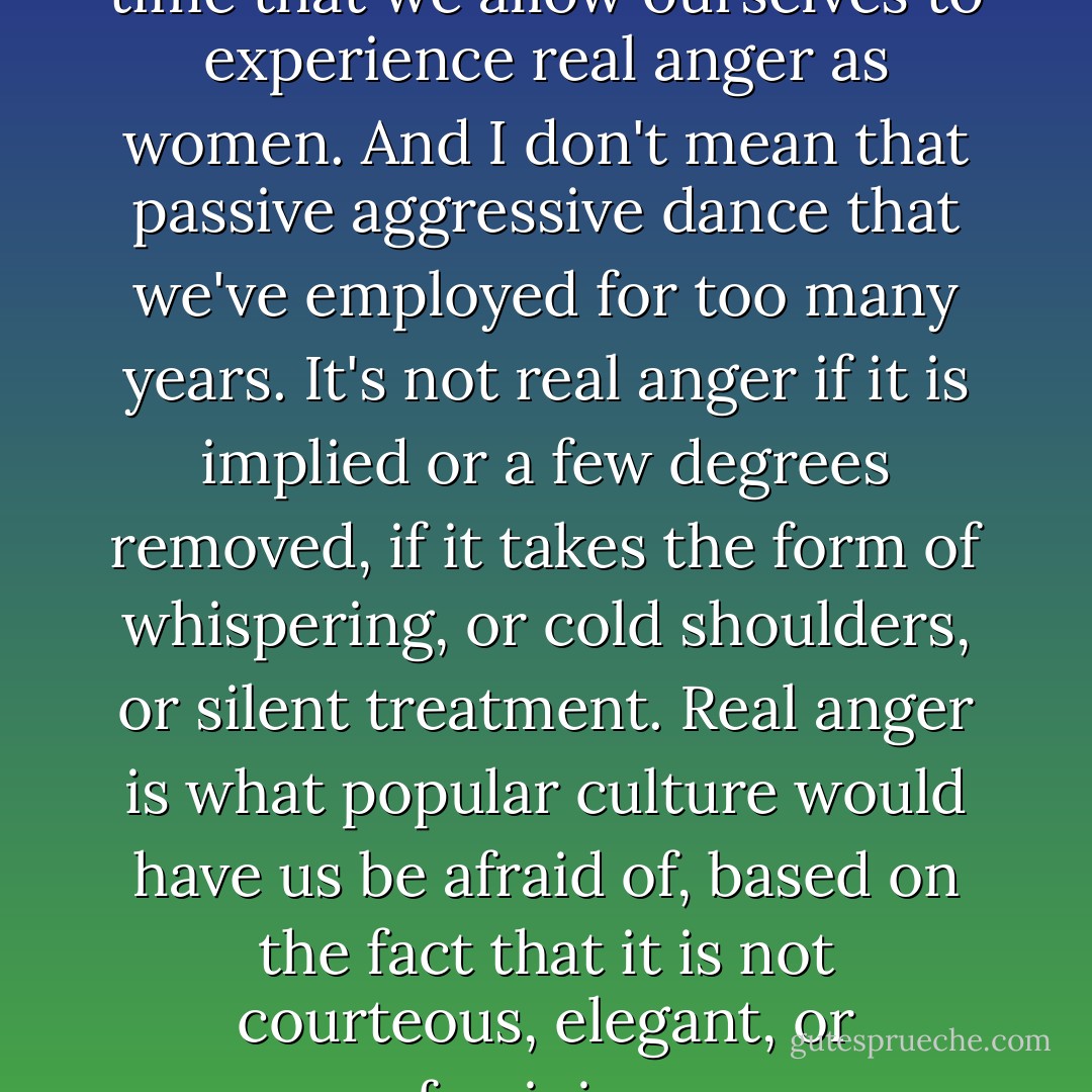 By the same token, I think it's time that we allow ourselves to experience real anger as women. And I don't mean that passive aggressive dance that we've employed for too many years. It's not real anger if it is implied or a few degrees removed, if it takes the form of whispering, or cold shoulders, or silent treatment. Real anger is what popular culture would have us be afraid of, based on the fact that it is not courteous, elegant, or feminine. - Koren Zailckas