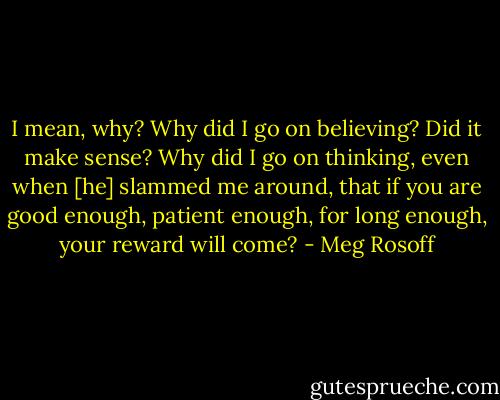 I mean, why? Why did I go on believing? Did it make sense? Why did I go on thinking, even when [he] slammed me around, that if you are good enough, patient enough, for long enough, your reward will come? - Meg Rosoff