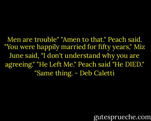 Men are trouble"<br />"Amen to that." Peach said.<br />"You were happily married for fifty years," Miz June said, "I don't understand why you are agreeing."<br />"He Left Me." Peach said<br />"He DIED."<br />"Same thing. - Deb Caletti
