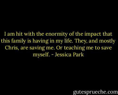 I am hit with the enormity of the impact that this family is having in my life. They, and mostly Chris, are saving me. Or teaching me to save myself. - Jessica Park