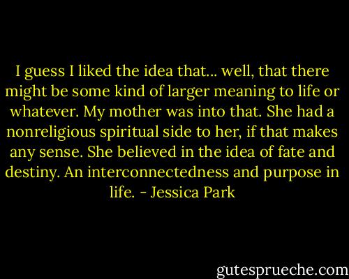 I guess I liked the idea that... well, that there might be some kind of larger meaning to life or whatever. My mother was into that. She had a nonreligious spiritual side to her, if that makes any sense. She believed in the idea of fate and destiny. An interconnectedness and purpose in life. - Jessica Park