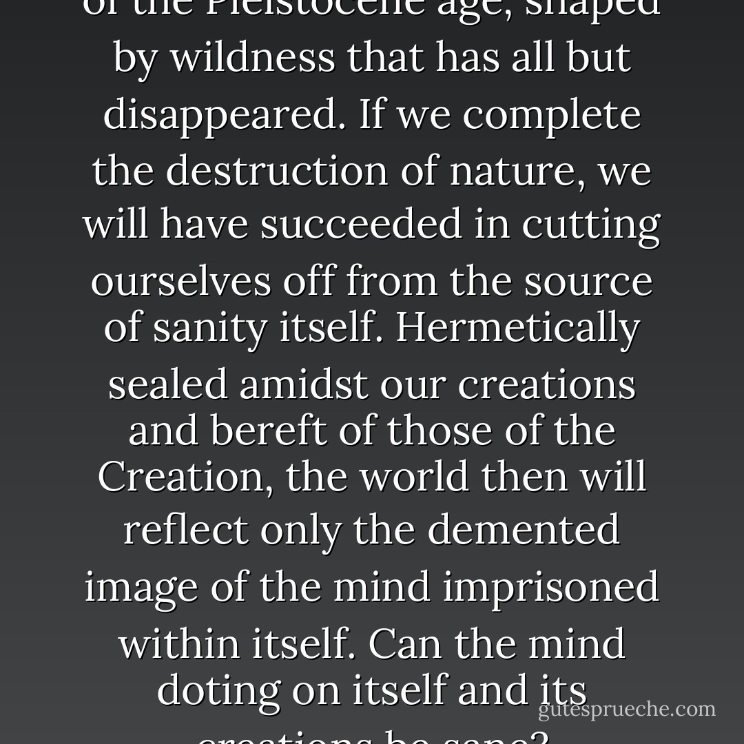 The human mind is a product of the Pleistocene age, shaped by wildness that has all but disappeared. If we complete the destruction of nature, we will have succeeded in cutting ourselves off from the source of sanity itself. Hermetically sealed amidst our creations and bereft of those of the<br />Creation, the world then will reflect only the demented image of the mind imprisoned within itself. Can the mind doting on itself and its creations be sane? - Edward O. Wilson