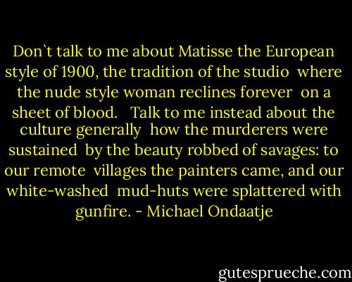 Don`t talk to me about Matisse<br />the European style of 1900, the tradition of the studio <br />where the nude style woman reclines forever <br />on a sheet of blood. <br /><br />Talk to me instead about the culture generally <br />how the murderers were sustained <br />by the beauty robbed of savages: to our remote <br />villages the painters came, and our white-washed <br />mud-huts were splattered with gunfire. - Michael Ondaatje