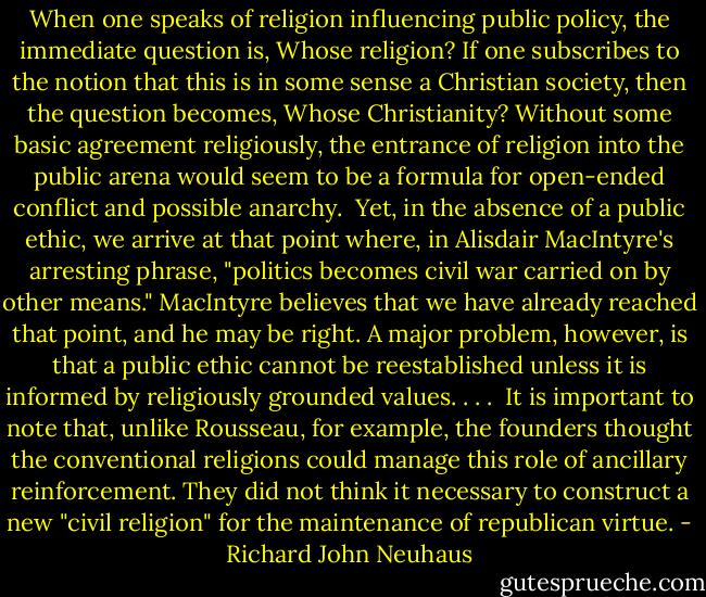 When one speaks of religion influencing public policy, the immediate question is, Whose religion? If one subscribes to the notion that this is in some sense a Christian society, then the question becomes, Whose Christianity? Without some basic agreement religiously, the entrance of religion into the public arena would seem to be a formula for open-ended conflict and possible anarchy.<br /><br />Yet, in the absence of a public ethic, we arrive at that point where, in Alisdair MacIntyre's arresting phrase, "politics becomes civil war carried on by other means." MacIntyre believes that we have already reached that point, and he may be right. A major problem, however, is that a public ethic cannot be reestablished unless it is informed by religiously grounded values. . . .<br /><br />It is important to note that, unlike Rousseau, for example, the founders thought the conventional religions could manage this role of ancillary reinforcement. They did not think it necessary to construct a new "civil religion" for the maintenance of republican virtue. - Richard John Neuhaus
