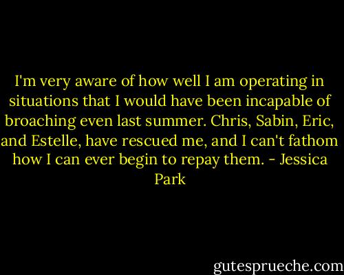 I'm very aware of how well I am operating in situations that I would have been incapable of broaching even last summer. Chris, Sabin, Eric, and Estelle, have rescued me, and I can't fathom how I can ever begin to repay them. - Jessica Park