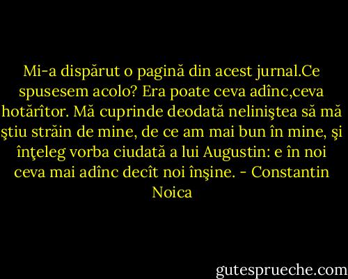 Mi-a dispărut o pagină din acest jurnal.Ce spusesem acolo? Era poate ceva adînc,ceva hotărîtor. Mă cuprinde deodată neliniştea să mă ştiu străin de mine, de ce am mai bun în mine, şi înţeleg vorba ciudată a lui Augustin: e în noi ceva mai adînc decît noi înşine. - Constantin Noica
