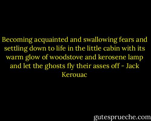 Becoming acquainted and swallowing fears and settling down to life in the little cabin with its warm glow of woodstove and kerosene lamp and let the ghosts fly their asses off - Jack Kerouac