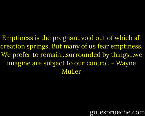 Emptiness is the pregnant void out of which all creation springs. But many of us fear emptiness. We prefer to remain...surrounded by things...we imagine are subject to our control. - Wayne Muller