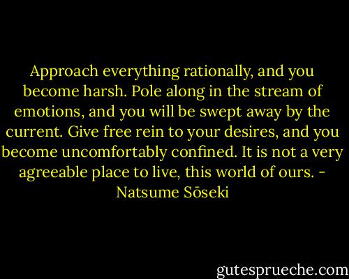 Approach everything rationally, and you become harsh. Pole along in the stream of emotions, and you will be swept away by the current. Give free rein to your desires, and you become uncomfortably confined. It is not a very agreeable place to live, this world of ours. - Natsume Sōseki