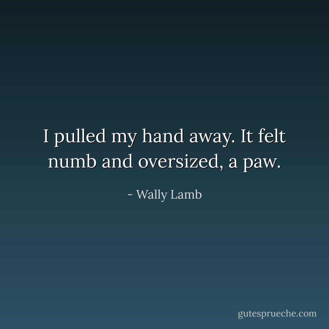 I pulled my hand away. It felt numb and oversized, a paw. - Wally Lamb