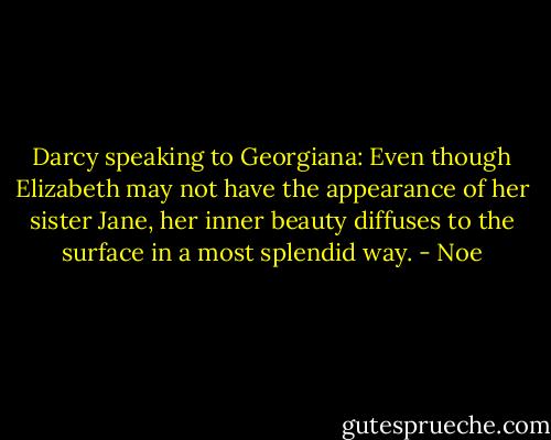 Darcy speaking to Georgiana: Even though Elizabeth may not have the appearance of her sister Jane, her inner beauty diffuses to the surface in a most splendid way. - Noe