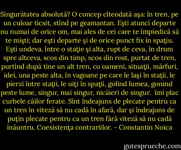 Singurătatea absolută? O concep cîteodată aşa: în tren, pe un culoar ticsit, stînd pe geamantan. Eşti atunci departe nu numai de orice om, mai ales de cei care te împiedică să te mişti; dar eşti departe şi de orice punct fix în spaţiu. Eşti undeva, între o staţie şi alta, rupt de ceva, în drum spre altceva, scos din timp, scos din rost, purtat de tren, purtînd după tine un alt tren, cu oameni, situaţii, mărfuri, idei, una peste alta, în vagoane pe care le laşi în staţii, le pierzi între staţii, le uiţi în spaţii, golind lumea, gonind peste lume, singur, mai singur, nicăieri de singur.<br /><br />îmi plac curbele căilor ferate. Sînt îndeajuns de plecate pentru ca un tren în viteză să nu cadă în afară, dar şi îndeajuns de puţin plecate pentru ca un tren fără viteză să nu cadă înăuntru. Coexistenţa contrariilor. - Constantin Noica